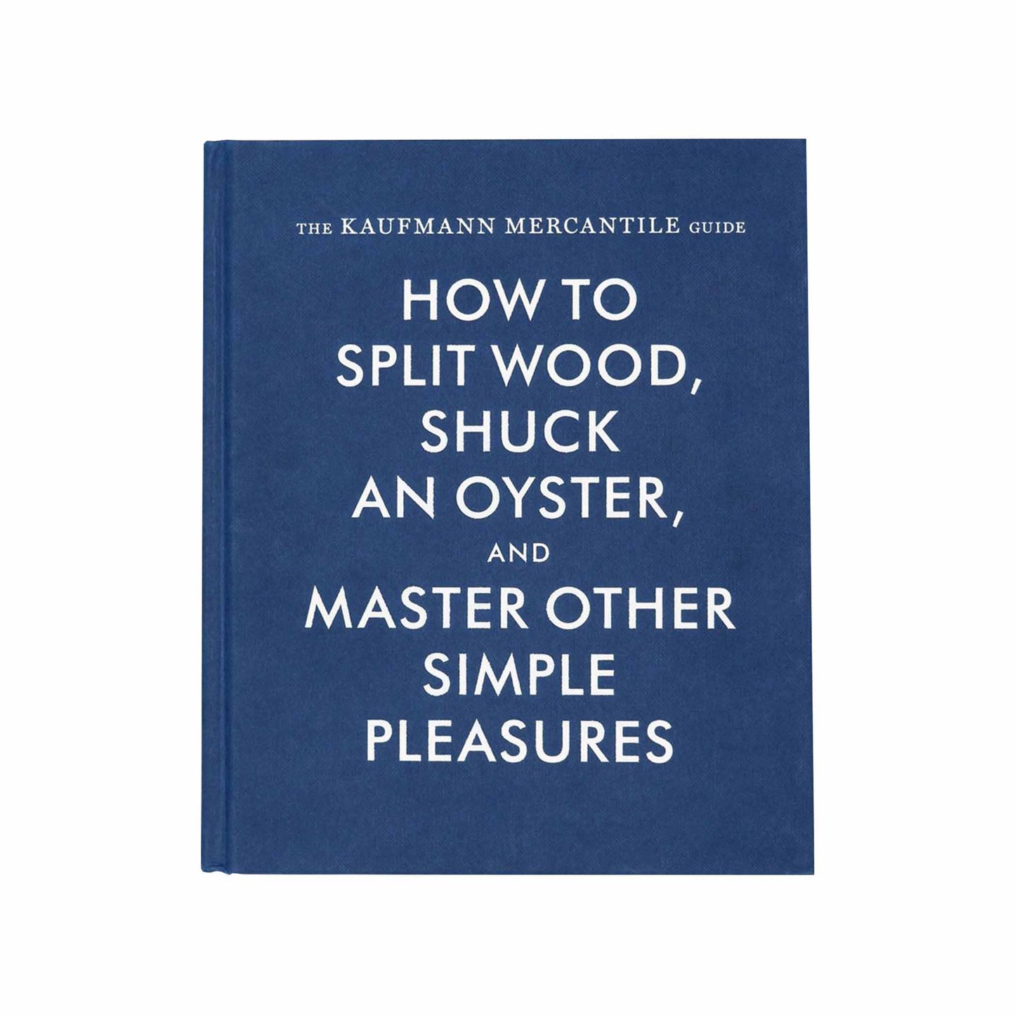 The Kaufmann Mercantile Guide: How to Split Wood, Shuck an Oyster and Master Other Simple Pleasures